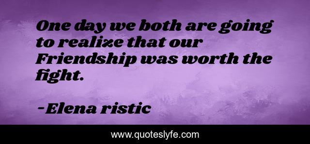 One day we both are going to realize that our Friendship was worth the fight.