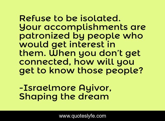 Refuse to be isolated. Your accomplishments are patronized by people who would get interest in them. When you don’t get connected, how will you get to know those people?