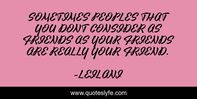 SOMETIMES PEOPLES THAT YOU DONT CONSIDER AS FRIENDS AS YOUR FRIENDS ARE REALLY YOUR FRIEND.