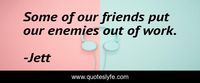 Some of our friends put our enemies out of work.