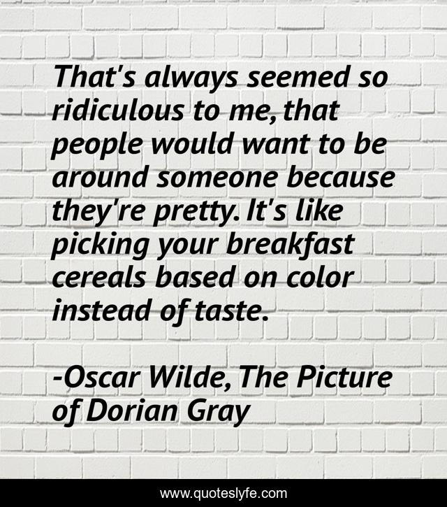 That's always seemed so ridiculous to me, that people would want to be around someone because they're pretty. It's like picking your breakfast cereals based on color instead of taste.