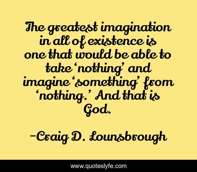 The greatest imagination in all of existence is one that would be able to take ‘nothing’ and imagine ‘something’ from ‘nothing.’ And that is God.