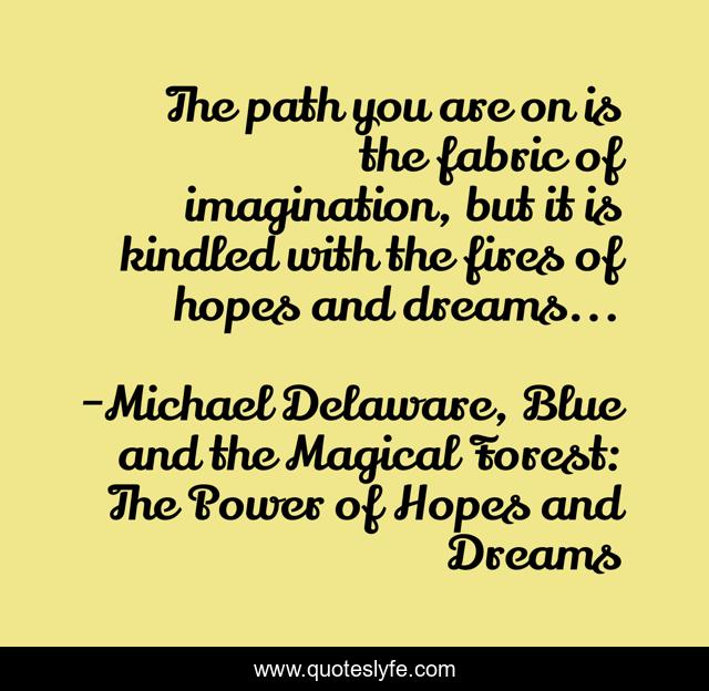 The path you are on is the fabric of imagination, but it is kindled with the fires of hopes and dreams...