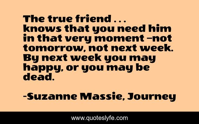 The true friend . . . knows that you need him in that very moment –not tomorrow, not next week. By next week you may happy, or you may be dead.