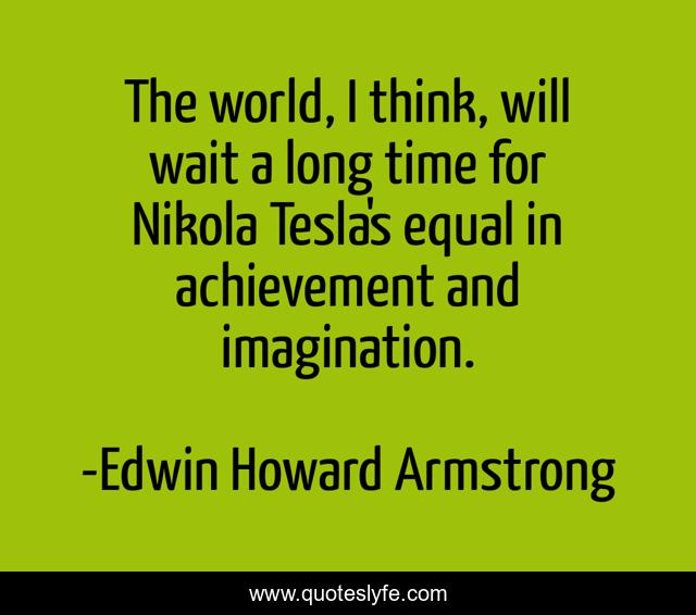 The world, I think, will wait a long time for Nikola Tesla's equal in achievement and imagination.