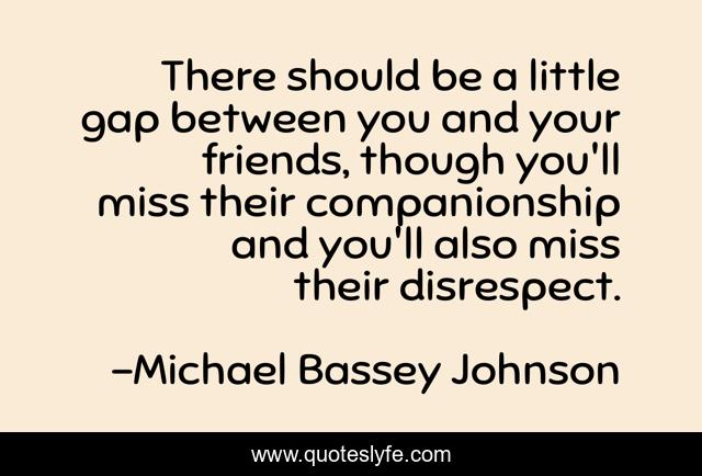There should be a little gap between you and your friends, though you'll miss their companionship and you'll also miss their disrespect.