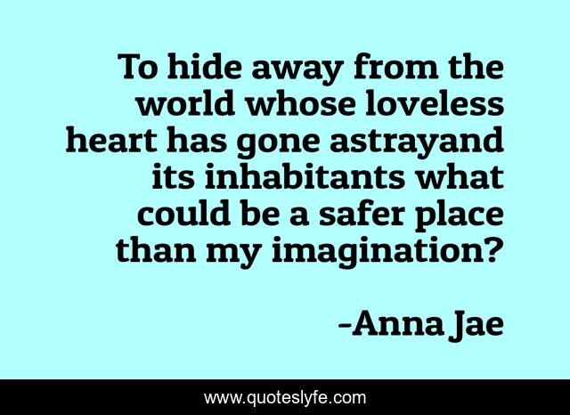 To hide away from the world whose loveless heart has gone astrayand its inhabitants what could be a safer place than my imagination?