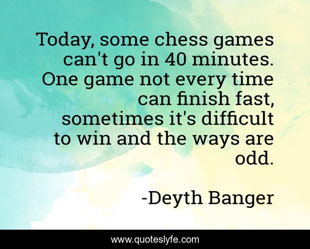 Today, some chess games can't go in 40 minutes. One game not every time can finish fast, sometimes it's difficult to win and the ways are odd.