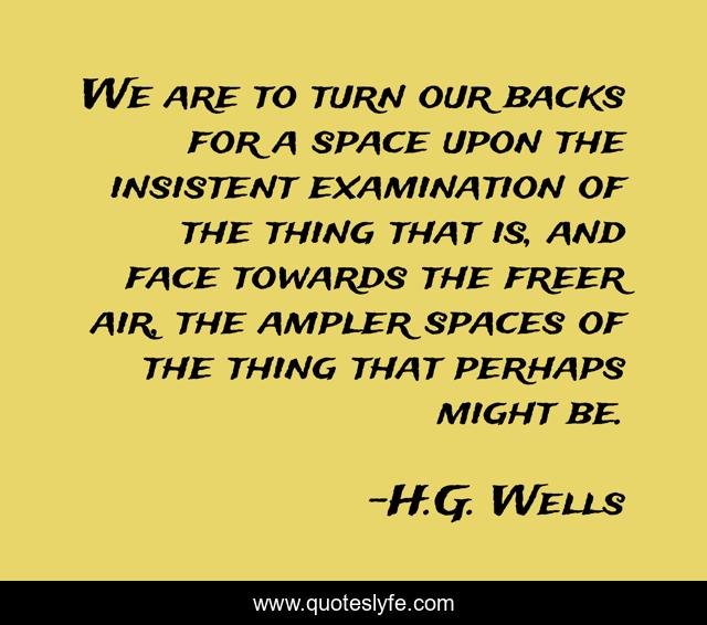 We are to turn our backs for a space upon the insistent examination of the thing that is, and face towards the freer air, the ampler spaces of the thing that perhaps might be.