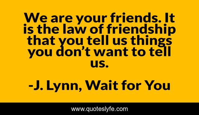 We are your friends. It is the law of friendship that you tell us things you don’t want to tell us.