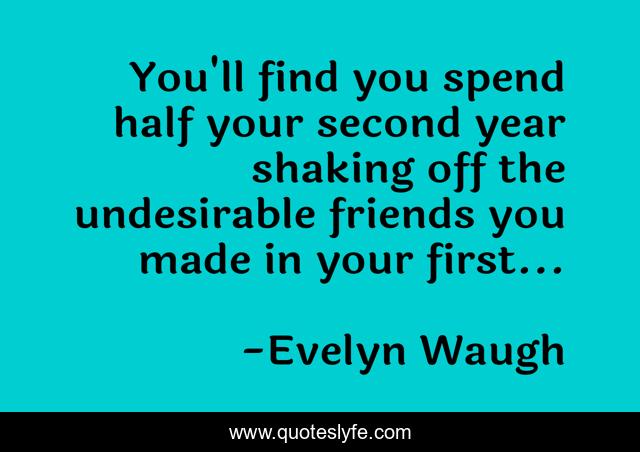 You'll find you spend half your second year shaking off the undesirable friends you made in your first...
