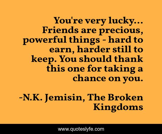 You're very lucky... Friends are precious, powerful things - hard to earn, harder still to keep. You should thank this one for taking a chance on you.