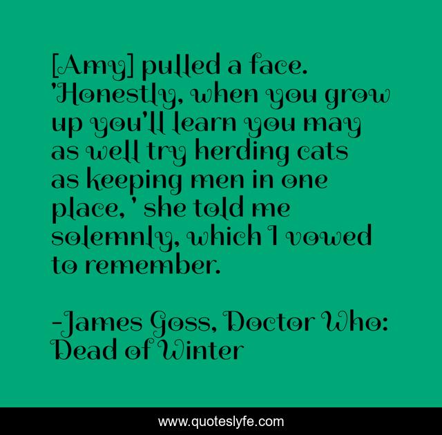 [Amy] pulled a face. 'Honestly, when you grow up you'll learn you may as well try herding cats as keeping men in one place, ' she told me solemnly, which I vowed to remember.