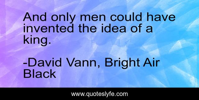 And only men could have invented the idea of a king.