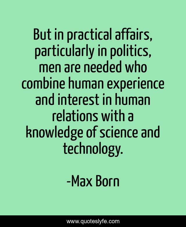 But in practical affairs, particularly in politics, men are needed who combine human experience and interest in human relations with a knowledge of science and technology.