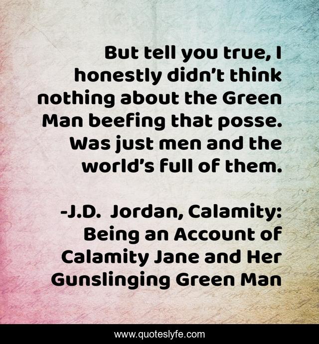 But tell you true, I honestly didn’t think nothing about the Green Man beefing that posse. Was just men and the world’s full of them.