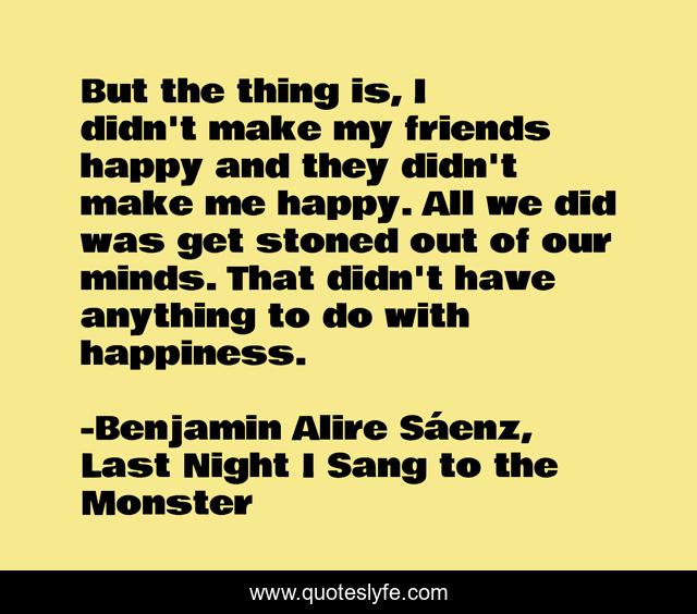 But the thing is, I didn't make my friends happy and they didn't make me happy. All we did was get stoned out of our minds. That didn't have anything to do with happiness.