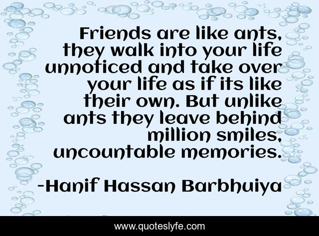 Friends are like ants, they walk into your life unnoticed and take over your life as if its like their own. But unlike ants they leave behind million smiles, uncountable memories.