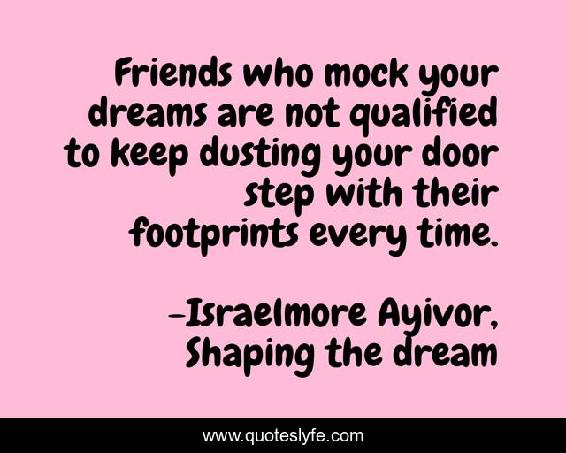 Friends who mock your dreams are not qualified to keep dusting your door step with their footprints every time.