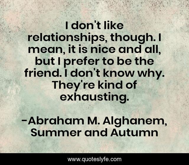 I don't like relationships, though. I mean, it is nice and all, but I prefer to be the friend. I don't know why. They're kind of exhausting.