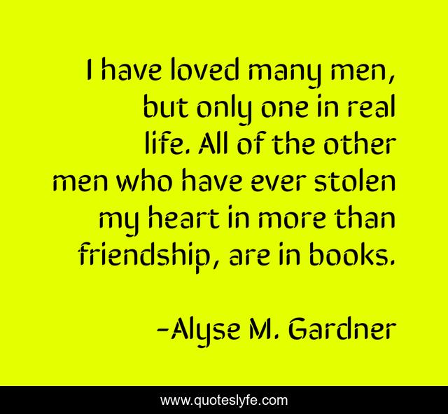 I have loved many men, but only one in real life. All of the other men who have ever stolen my heart in more than friendship, are in books.