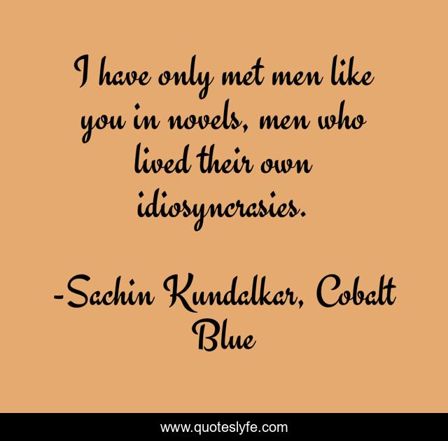 I have only met men like you in novels, men who lived their own idiosyncrasies.