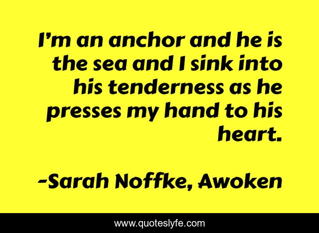I’m an anchor and he is the sea and I sink into his tenderness as he presses my hand to his heart.