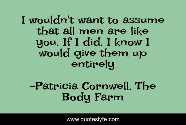 I wouldn't want to assume that all men are like you. If I did, I know I would give them up entirely