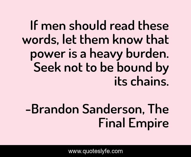If men should read these words, let them know that power is a heavy burden. Seek not to be bound by its chains.