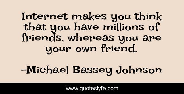 Internet makes you think that you have millions of friends, whereas you are your own friend.