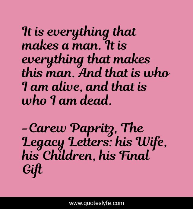It is everything that makes a man. It is everything that makes this man. And that is who I am alive, and that is who I am dead.