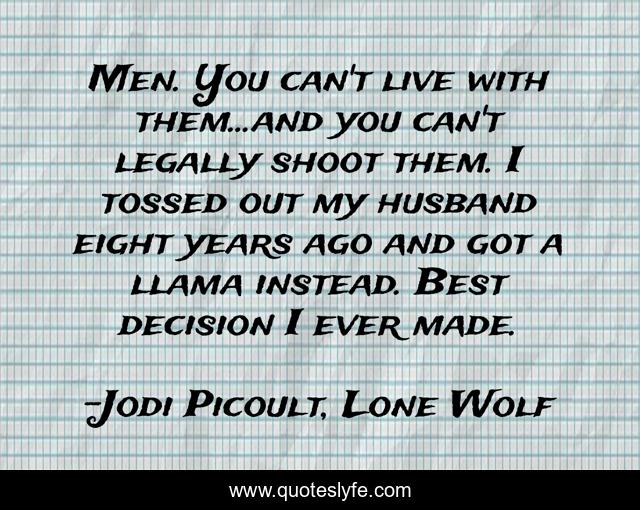 Men. You can't live with them...and you can't legally shoot them. I tossed out my husband eight years ago and got a llama instead. Best decision I ever made.