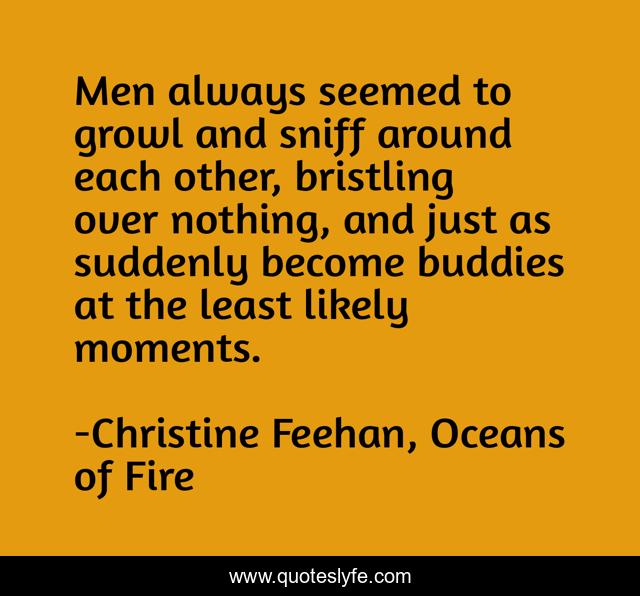 Men always seemed to growl and sniff around each other, bristling over nothing, and just as suddenly become buddies at the least likely moments.