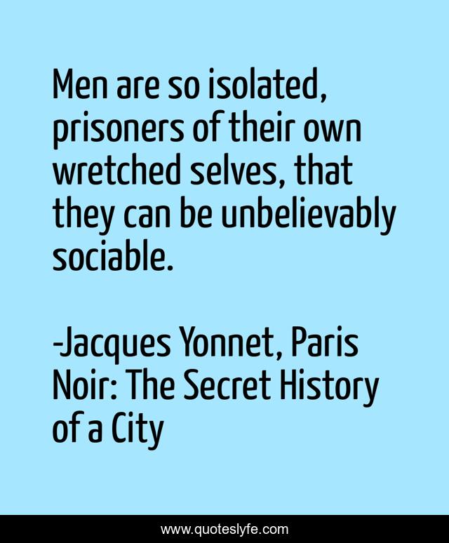 Men are so isolated, prisoners of their own wretched selves, that they can be unbelievably sociable.