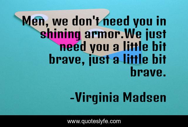 Men, we don't need you in shining armor.We just need you a little bit brave, just a little bit brave.