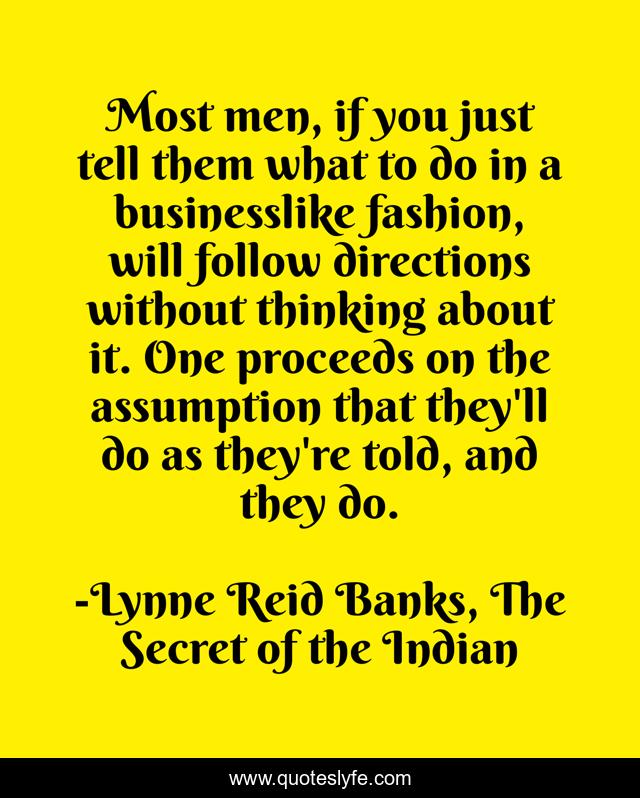 Most men, if you just tell them what to do in a businesslike fashion, will follow directions without thinking about it. One proceeds on the assumption that they'll do as they're told, and they do.