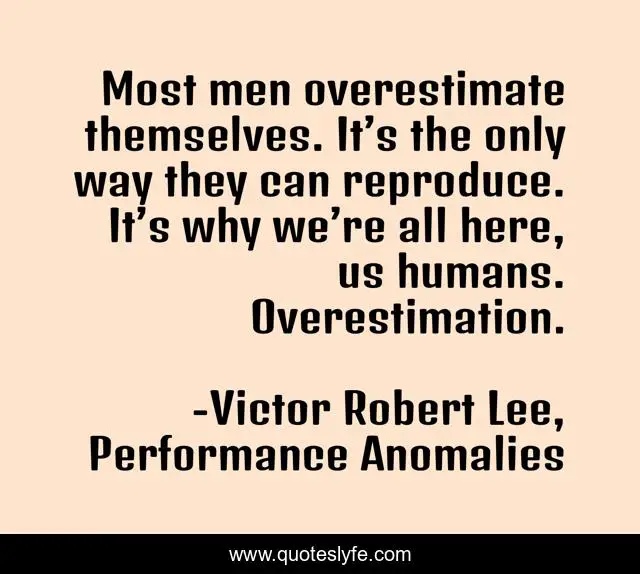 Most men overestimate themselves. It’s the only way they can reproduce. It’s why we’re all here, us humans. Overestimation.