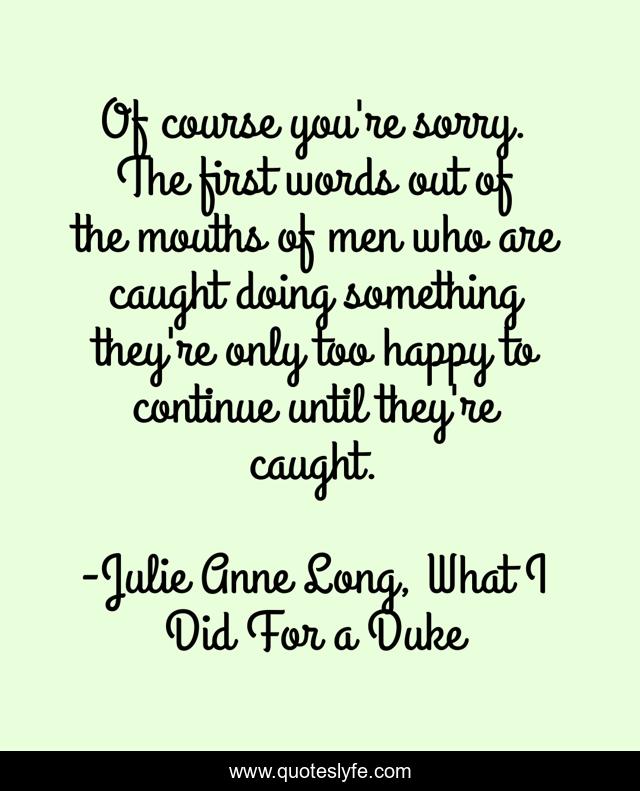 Of course you're sorry. The first words out of the mouths of men who are caught doing something they're only too happy to continue until they're caught.