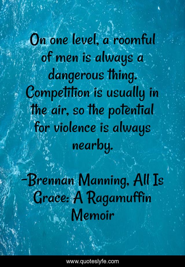 On one level, a roomful of men is always a dangerous thing. Competition is usually in the air, so the potential for violence is always nearby.