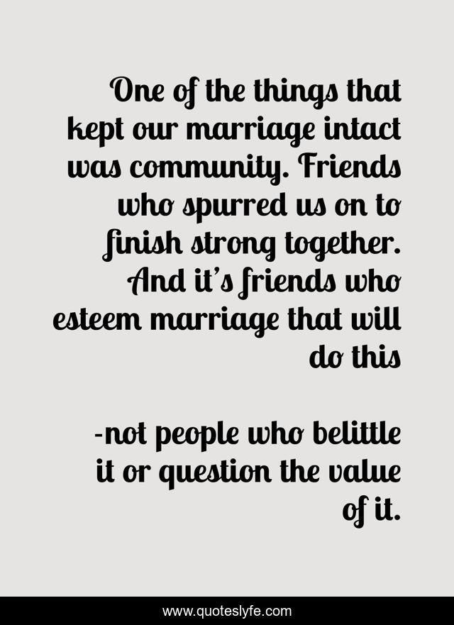 One of the things that kept our marriage intact was community. Friends who spurred us on to finish strong together. And it’s friends who esteem marriage that will do this