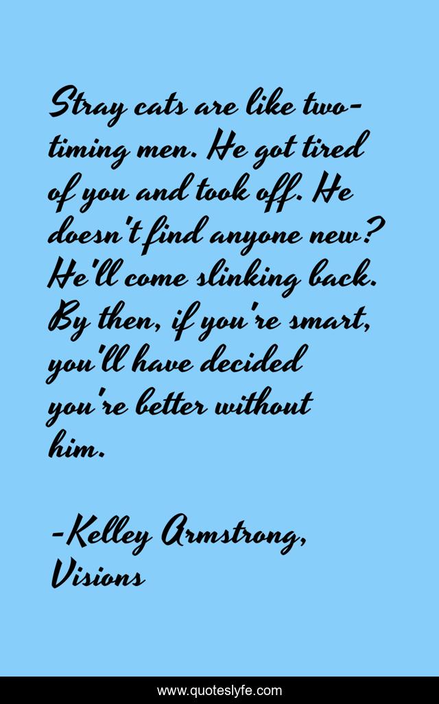 Stray cats are like two-timing men. He got tired of you and took off. He doesn't find anyone new? He'll come slinking back. By then, if you're smart, you'll have decided you're better without him.