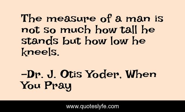 The measure of a man is not so much how tall he stands but how low he kneels.