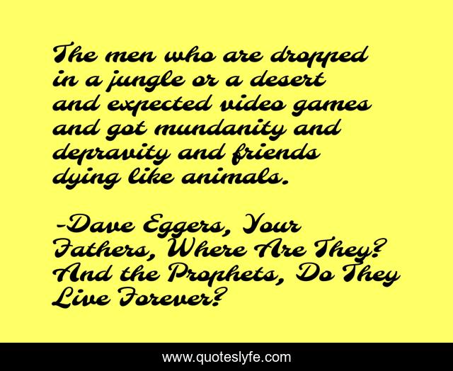 The men who are dropped in a jungle or a desert and expected video games and got mundanity and depravity and friends dying like animals.