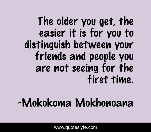 The older you get, the easier it is for you to distinguish between your friends and people you are not seeing for the first time.