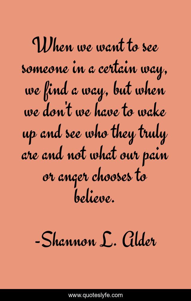 When we want to see someone in a certain way, we find a way, but when we don't we have to wake up and see who they truly are and not what our pain or anger chooses to believe.