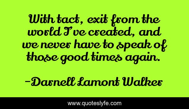 With tact, exit from the world I’ve created, and we never have to speak of those good times again.