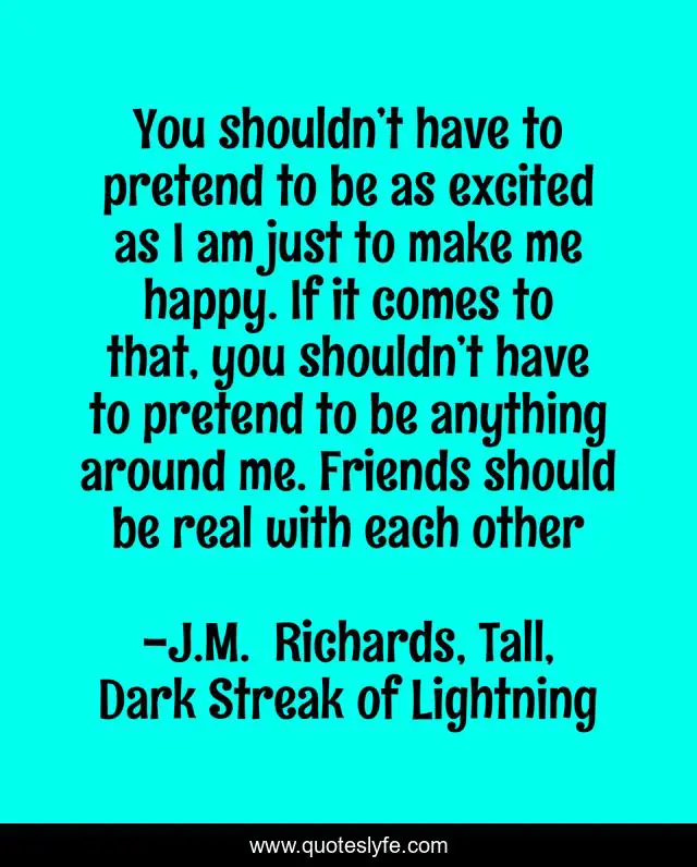 You shouldn’t have to pretend to be as excited as I am just to make me happy. If it comes to that, you shouldn’t have to pretend to be anything around me. Friends should be real with each other