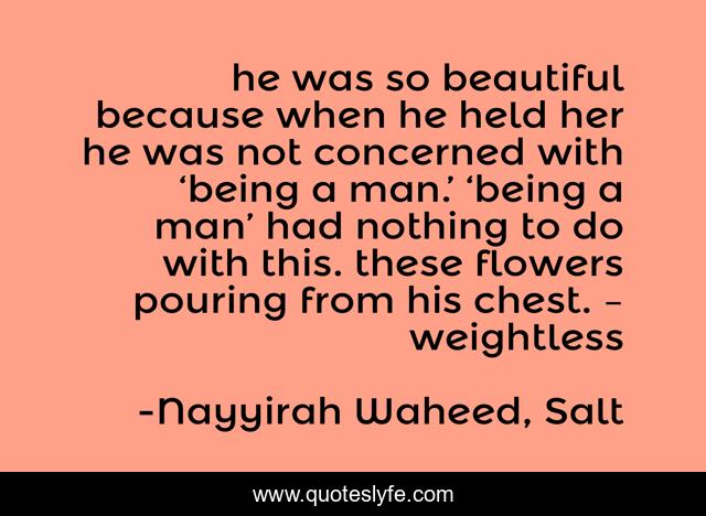he was so beautiful because when he held her he was not concerned with ‘being a man.’ ‘being a man’ had nothing to do with this. these flowers pouring from his chest. – weightless