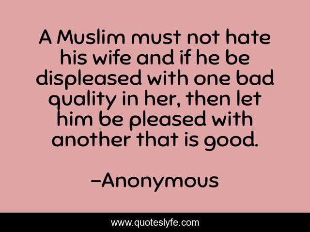 A Muslim must not hate his wife and if he be displeased with one bad quality in her, then let him be pleased with another that is good.
