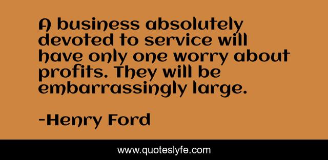 A business absolutely devoted to service will have only one worry about profits. They will be embarrassingly large.
